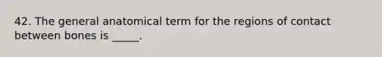 42. The general anatomical term for the regions of contact between bones is _____.