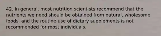 42. In general, most nutrition scientists recommend that the nutrients we need should be obtained from natural, wholesome foods, and the routine use of dietary supplements is not recommended for most individuals.