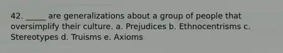 42. _____ are generalizations about a group of people that oversimplify their culture. a. Prejudices b. Ethnocentrisms c. Stereotypes d. Truisms e. Axioms