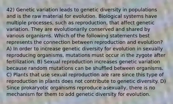 42) Genetic variation leads to genetic diversity in populations and is the raw material for evolution. Biological systems have multiple processes, such as reproduction, that affect genetic variation. They are evolutionarily conserved and shared by various organisms. Which of the following statements best represents the connection between reproduction and evolution? A) In order to increase genetic diversity for evolution in sexually reproducing organisms, mutations must occur in the zygote after fertilization. B) Sexual reproduction increases genetic variation because random mutations can be shuffled between organisms. C) Plants that use sexual reproduction are rare since this type of reproduction in plants does not contribute to genetic diversity. D) Since prokaryotic organisms reproduce asexually, there is no mechanism for them to add genetic diversity for evolution.