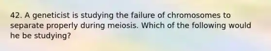 42. A geneticist is studying the failure of chromosomes to separate properly during meiosis. Which of the following would he be studying?