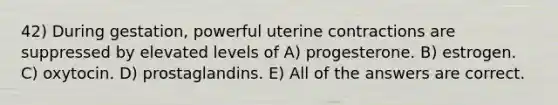 42) During gestation, powerful uterine contractions are suppressed by elevated levels of A) progesterone. B) estrogen. C) oxytocin. D) prostaglandins. E) All of the answers are correct.