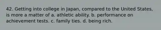 42. Getting into college in Japan, compared to the United States, is more a matter of a. athletic ability. b. performance on achievement tests. c. family ties. d. being rich.