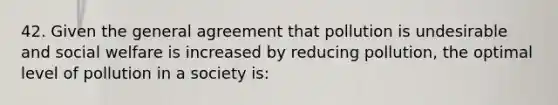 42. Given the general agreement that pollution is undesirable and social welfare is increased by reducing pollution, the optimal level of pollution in a society is: