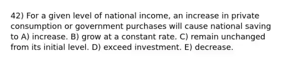 42) For a given level of national income, an increase in private consumption or government purchases will cause national saving to A) increase. B) grow at a constant rate. C) remain unchanged from its initial level. D) exceed investment. E) decrease.