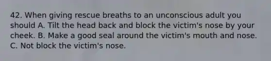 42. When giving rescue breaths to an unconscious adult you should A. Tilt the head back and block the victim's nose by your cheek. B. Make a good seal around the victim's mouth and nose. C. Not block the victim's nose.