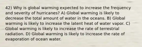 42) Why is global warming expected to increase the frequency and severity of hurricanes? A) Global warming is likely to decrease the total amount of water in the oceans. B) Global warming is likely to increase the latent heat of water vapor. C) Global warming is likely to increase the rate of terrestrial radiation. D) Global warming is likely to increase the rate of evaporation of ocean water.