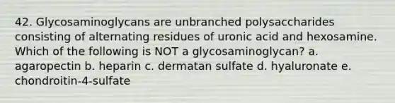 42. Glycosaminoglycans are unbranched polysaccharides consisting of alternating residues of uronic acid and hexosamine. Which of the following is NOT a glycosaminoglycan? a. agaropectin b. heparin c. dermatan sulfate d. hyaluronate e. chondroitin-4-sulfate