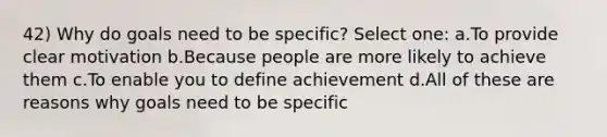 42) Why do goals need to be specific? Select one: a.To provide clear motivation b.Because people are more likely to achieve them c.To enable you to define achievement d.All of these are reasons why goals need to be specific