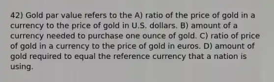 42) Gold par value refers to the A) ratio of the price of gold in a currency to the price of gold in U.S. dollars. B) amount of a currency needed to purchase one ounce of gold. C) ratio of price of gold in a currency to the price of gold in euros. D) amount of gold required to equal the reference currency that a nation is using.