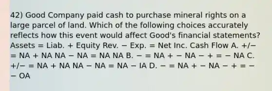 42) Good Company paid cash to purchase mineral rights on a large parcel of land. Which of the following choices accurately reflects how this event would affect Good's <a href='https://www.questionai.com/knowledge/kFBJaQCz4b-financial-statements' class='anchor-knowledge'>financial statements</a>? Assets = Liab. + Equity Rev. − Exp. = Net Inc. Cash Flow A. +/− = NA + NA NA − NA = NA NA B. − = NA + − NA − + = − NA C. +/− = NA + NA NA − NA = NA − IA D. − = NA + − NA − + = − − OA