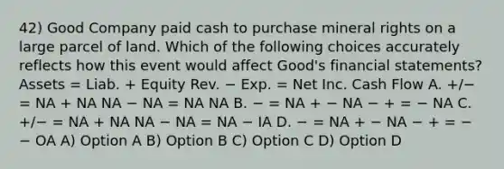 42) Good Company paid cash to purchase mineral rights on a large parcel of land. Which of the following choices accurately reflects how this event would affect Good's financial statements? Assets = Liab. + Equity Rev. − Exp. = Net Inc. Cash Flow A. +/− = NA + NA NA − NA = NA NA B. − = NA + − NA − + = − NA C. +/− = NA + NA NA − NA = NA − IA D. − = NA + − NA − + = − − OA A) Option A B) Option B C) Option C D) Option D