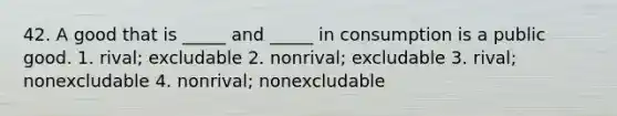 42. A good that is _____ and _____ in consumption is a public good. 1. rival; excludable 2. nonrival; excludable 3. rival; nonexcludable 4. nonrival; nonexcludable