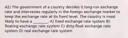 42) The government of a country decides it long-run exchange rate and intervenes regularly in the foreign exchange market to keep the exchange rate at its fixed level. The country is most likely to have a ________. A) fixed exchange rate system B) floating exchange rate system C) dirty-float exchange rate system D) real exchange rate system