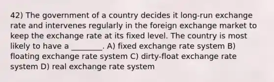 42) The government of a country decides it long-run exchange rate and intervenes regularly in the foreign exchange market to keep the exchange rate at its fixed level. The country is most likely to have a ________. A) fixed exchange rate system B) floating exchange rate system C) dirty-float exchange rate system D) real exchange rate system