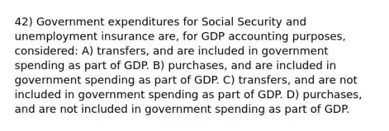 42) Government expenditures for Social Security and unemployment insurance are, for GDP accounting purposes, considered: A) transfers, and are included in government spending as part of GDP. B) purchases, and are included in government spending as part of GDP. C) transfers, and are not included in government spending as part of GDP. D) purchases, and are not included in government spending as part of GDP.