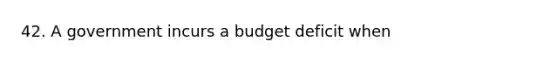 42. A government incurs a budget deficit when