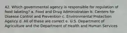 42. Which governmental agency is responsible for regulation of food labeling? a. Food and Drug Administration b. Centers for Disease Control and Prevention c. Environmental Protection Agency d. All of these are correct e. U.S. Department of Agriculture and the Department of Health and Human Services