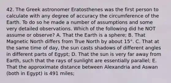 42. The Greek astronomer Eratosthenes was the first person to calculate with any degree of accuracy the circumference of the Earth. To do so he made a number of assumptions and some very detailed observations. Which of the following did he NOT assume or observe? A. That the Earth is a sphere; B. That Magnetic North differs from True North by about 15°. C. That at the same time of day, the sun casts shadows of different angles in different parts of Egypt; D. That the sun is very far away from Earth, such that the rays of sunlight are essentially parallel; E. That the approximate distance between Alexandria and Aswan (both in Egypt) is 491 miles;