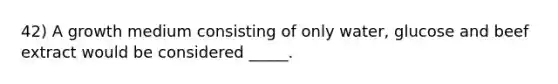 42) A growth medium consisting of only water, glucose and beef extract would be considered _____.