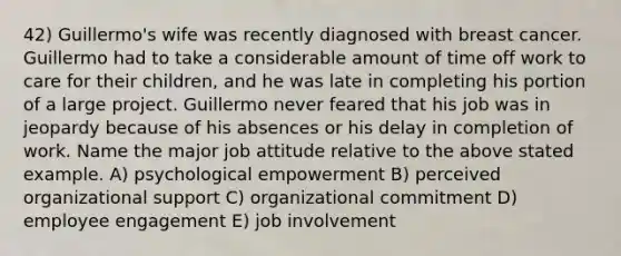 42) Guillermo's wife was recently diagnosed with breast cancer. Guillermo had to take a considerable amount of time off work to care for their children, and he was late in completing his portion of a large project. Guillermo never feared that his job was in jeopardy because of his absences or his delay in completion of work. Name the major job attitude relative to the above stated example. A) psychological empowerment B) perceived organizational support C) organizational commitment D) employee engagement E) job involvement