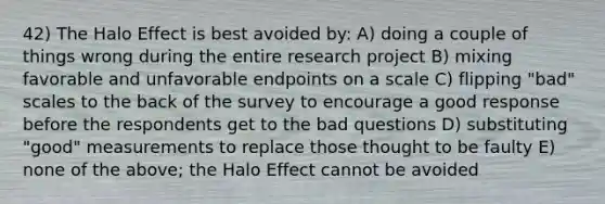 42) The Halo Effect is best avoided by: A) doing a couple of things wrong during the entire research project B) mixing favorable and unfavorable endpoints on a scale C) flipping "bad" scales to the back of the survey to encourage a good response before the respondents get to the bad questions D) substituting "good" measurements to replace those thought to be faulty E) none of the above; the Halo Effect cannot be avoided