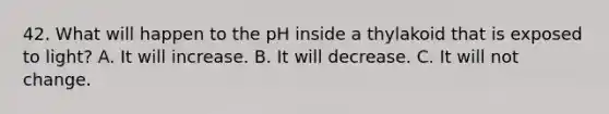 42. What will happen to the pH inside a thylakoid that is exposed to light? A. It will increase. B. It will decrease. C. It will not change.