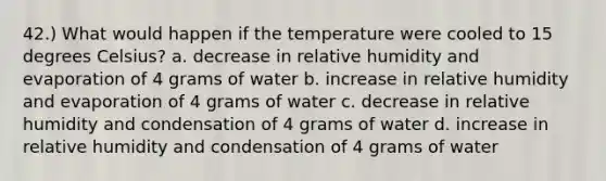 42.) What would happen if the temperature were cooled to 15 degrees Celsius? a. decrease in relative humidity and evaporation of 4 grams of water b. increase in relative humidity and evaporation of 4 grams of water c. decrease in relative humidity and condensation of 4 grams of water d. increase in relative humidity and condensation of 4 grams of water