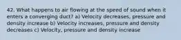 42. What happens to air flowing at the speed of sound when it enters a converging duct? a) Velocity decreases, pressure and density increase b) Velocity increases, pressure and density decreases c) Velocity, pressure and density increase