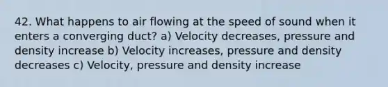 42. What happens to air flowing at the speed of sound when it enters a converging duct? a) Velocity decreases, pressure and density increase b) Velocity increases, pressure and density decreases c) Velocity, pressure and density increase