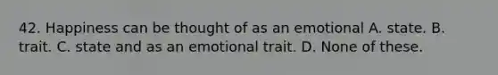 42. Happiness can be thought of as an emotional A. state. B. trait. C. state and as an emotional trait. D. None of these.