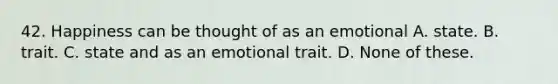 42. Happiness can be thought of as an emotional A. state. B. trait. C. state and as an emotional trait. D. None of these.