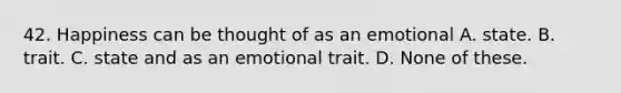 42. Happiness can be thought of as an emotional A. state. B. trait. C. state and as an emotional trait. D. None of these.