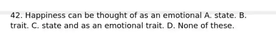 42. Happiness can be thought of as an emotional A. state. B. trait. C. state and as an emotional trait. D. None of these.