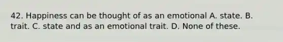 42. Happiness can be thought of as an emotional A. state. B. trait. C. state and as an emotional trait. D. None of these.