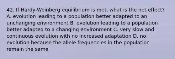 42. If Hardy-Weinberg equilibrium is met, what is the net effect? A. evolution leading to a population better adapted to an unchanging environment B. evolution leading to a population better adapted to a changing environment C. very slow and continuous evolution with no increased adaptation D. no evolution because the allele frequencies in the population remain the same