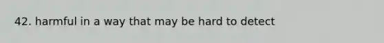 42. harmful in a way that may be hard to detect