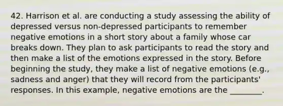 42. Harrison et al. are conducting a study assessing the ability of depressed versus non-depressed participants to remember negative emotions in a short story about a family whose car breaks down. They plan to ask participants to read the story and then make a list of the emotions expressed in the story. Before beginning the study, they make a list of negative emotions (e.g., sadness and anger) that they will record from the participants' responses. In this example, negative emotions are the ________.