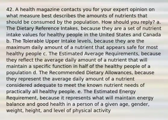 42. A health magazine contacts you for your expert opinion on what measure best describes the amounts of nutrients that should be consumed by the population. How should you reply? a. The Dietary Reference Intakes, because they are a set of nutrient intake values for healthy people in the United States and Canada b. The Tolerable Upper Intake levels, because they are the maximum daily amount of a nutrient that appears safe for most healthy people c. The Estimated Average Requirements, because they reflect the average daily amount of a nutrient that will maintain a specific function in half of the healthy people of a population d. The Recommended Dietary Allowances, because they represent the average daily amount of a nutrient considered adequate to meet the known nutrient needs of practically all healthy people. e. The Estimated Energy Requirement, because it represents what will maintain energy balance and good health in a person of a given age, gender, weight, height, and level of physical activity