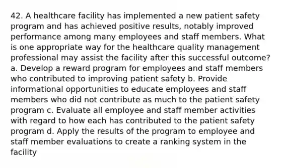 42. A healthcare facility has implemented a new patient safety program and has achieved positive results, notably improved performance among many employees and staff members. What is one appropriate way for the healthcare quality management professional may assist the facility after this successful outcome? a. Develop a reward program for employees and staff members who contributed to improving patient safety b. Provide informational opportunities to educate employees and staff members who did not contribute as much to the patient safety program c. Evaluate all employee and staff member activities with regard to how each has contributed to the patient safety program d. Apply the results of the program to employee and staff member evaluations to create a ranking system in the facility