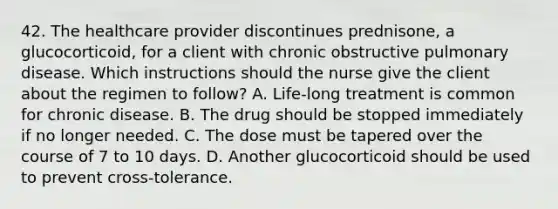 42. The healthcare provider discontinues prednisone, a glucocorticoid, for a client with chronic obstructive pulmonary disease. Which instructions should the nurse give the client about the regimen to follow? A. Life-long treatment is common for chronic disease. B. The drug should be stopped immediately if no longer needed. C. The dose must be tapered over the course of 7 to 10 days. D. Another glucocorticoid should be used to prevent cross-tolerance.