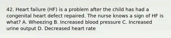 42. Heart failure (HF) is a problem after the child has had a congenital heart defect repaired. The nurse knows a sign of HF is what? A. Wheezing B. Increased blood pressure C. Increased urine output D. Decreased heart rate