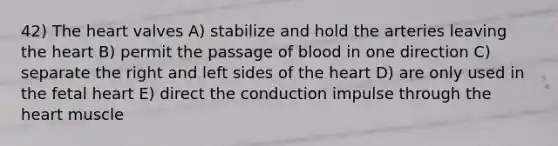 42) <a href='https://www.questionai.com/knowledge/kya8ocqc6o-the-heart' class='anchor-knowledge'>the heart</a> valves A) stabilize and hold the arteries leaving the heart B) permit the passage of blood in one direction C) separate the right and left sides of the heart D) are only used in the fetal heart E) direct the conduction impulse through the heart muscle