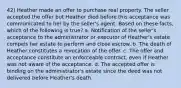 42) Heather made an offer to purchase real property. The seller accepted the offer but Heather died before this acceptance was communicated to her by the seller's agent. Based on these facts, which of the following is true? a. Notification of the seller's acceptance to the administrator or executor of Heather's estate compels her estate to perform and close escrow. b. The death of Heather constitutes a revocation of the offer. c. The offer and acceptance constitute an enforceable contract, even if Heather was not aware of the acceptance. d. The accepted offer is binding on the administrator's estate since the deed was not delivered before Heather's death.