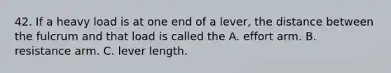 42. If a heavy load is at one end of a lever, the distance between the fulcrum and that load is called the A. effort arm. B. resistance arm. C. lever length.