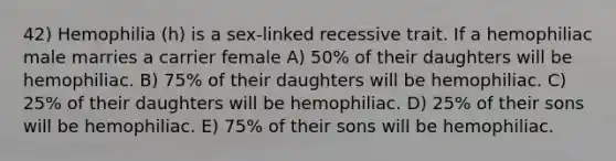 42) Hemophilia (h) is a sex-linked recessive trait. If a hemophiliac male marries a carrier female A) 50% of their daughters will be hemophiliac. B) 75% of their daughters will be hemophiliac. C) 25% of their daughters will be hemophiliac. D) 25% of their sons will be hemophiliac. E) 75% of their sons will be hemophiliac.