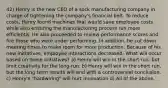 42) Henry is the new CEO of a sock manufacturing company in charge of tightening the company's financial belt. To reduce costs, Henry found machines that would save employee costs while also ensuring the manufacturing process run more efficiently. He also proceeded to review performance scores and fire those who were under performing. In addition, he cut down meeting times to make room for more production. Because of his new initiatives, employee interactions decreased. What will occur based on these initiatives? a) Henry will win in the short run, but limit creativity for the long-run. b) Henry will win in the short run, but the long term results will end with a controversial conclusion. c) Henry's "hardwiring" will hurt innovation d) All of the above.