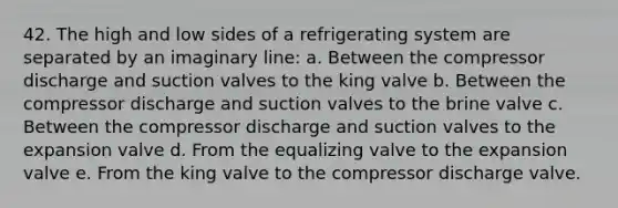 42. The high and low sides of a refrigerating system are separated by an imaginary line: a. Between the compressor discharge and suction valves to the king valve b. Between the compressor discharge and suction valves to the brine valve c. Between the compressor discharge and suction valves to the expansion valve d. From the equalizing valve to the expansion valve e. From the king valve to the compressor discharge valve.