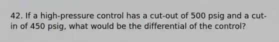 42. If a high-pressure control has a cut-out of 500 psig and a cut-in of 450 psig, what would be the differential of the control?