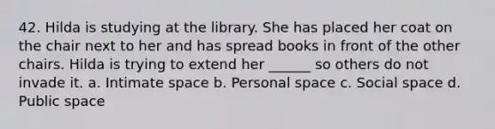 42. Hilda is studying at the library. She has placed her coat on the chair next to her and has spread books in front of the other chairs. Hilda is trying to extend her ______ so others do not invade it. a. Intimate space b. Personal space c. Social space d. Public space